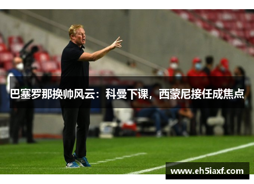 巴塞罗那换帅风云：科曼下课，西蒙尼接任成焦点