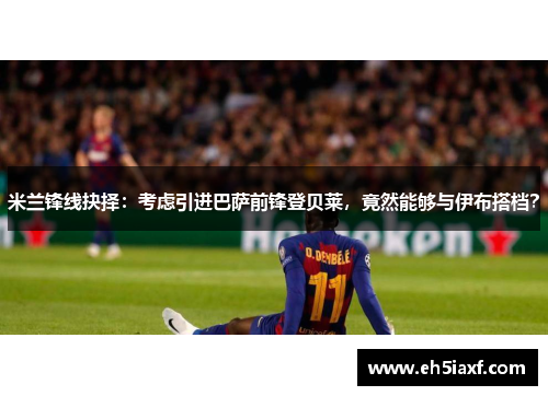 米兰锋线抉择：考虑引进巴萨前锋登贝莱，竟然能够与伊布搭档？