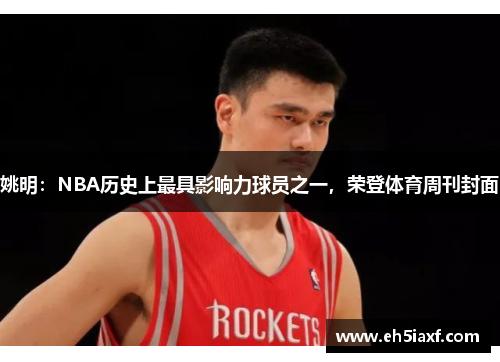 姚明：NBA历史上最具影响力球员之一，荣登体育周刊封面