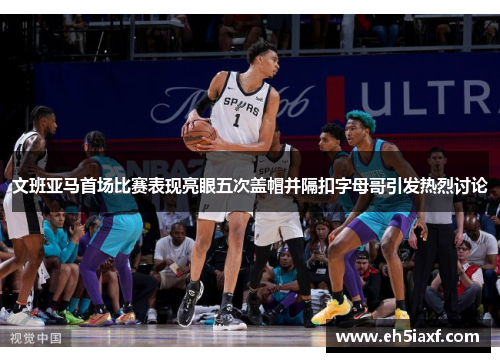 文班亚马首场比赛表现亮眼五次盖帽并隔扣字母哥引发热烈讨论